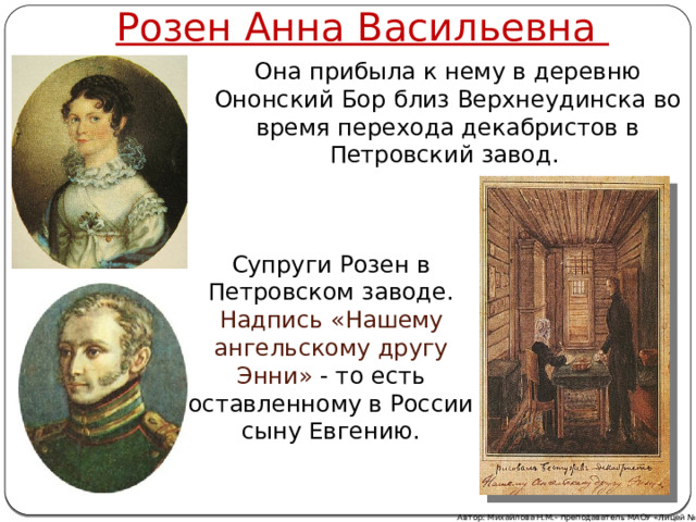 Розен Анна Васильевна Она прибыла к нему в деревню Ононский Бор близ Верхнеудинска во время перехода декабристов в Петровский завод. Супруги Розен в Петровском заводе. Надпись  «Нашему ангельскому другу Энни» - то есть оставленному в России сыну Евгению. Автор: Михайлова Н.М.- преподаватель МАОУ «Лицей № 21» 