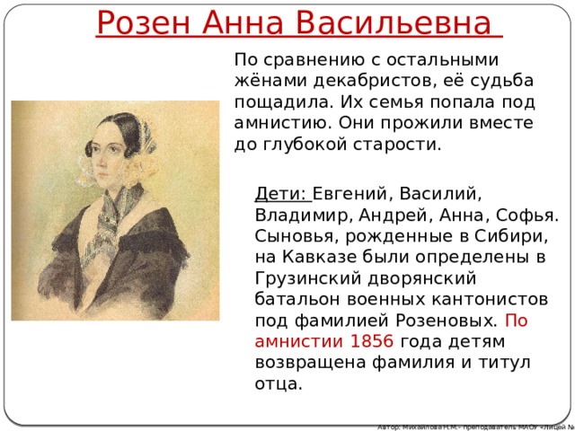 Розен Анна Васильевна По сравнению с остальными жёнами декабристов, её судьба пощадила. Их семья попала под амнистию. Они прожили вместе до глубокой старости. Дети: Евгений, Василий, Владимир, Андрей, Анна, Софья. Сыновья, рожденные в Сибири, на Кавказе были определены в Грузинский дворянский батальон военных кантонистов под фамилией Розеновых. По амнистии 1856 года детям возвращена фамилия и титул отца. Автор: Михайлова Н.М.- преподаватель МАОУ «Лицей № 21» 