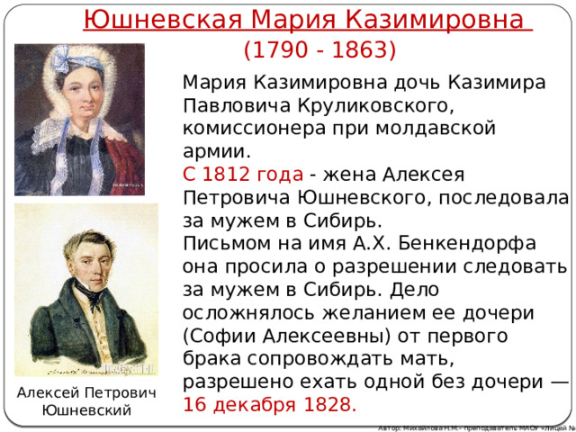 Юшневская Мария Казимировна (1790 - 1863) Мария Казимировна дочь Казимира Павловича Круликовского, комиссионера при молдавской армии.  С 1812 года - жена Алексея Петровича Юшневского, последовала за мужем в Сибирь. Письмом на имя А.X. Бенкендорфа она просила о разрешении следовать за мужем в Сибирь. Дело осложнялось желанием ее дочери (Софии Алексеевны) от первого брака сопровождать мать, разрешено ехать одной без дочери — 16 декабря 1828. Алексей Петрович Юшневский Автор: Михайлова Н.М.- преподаватель МАОУ «Лицей № 21» 