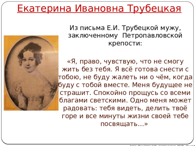 Екатерина Ивановна Трубецкая Из письма Е.И. Трубецкой мужу, заключенному Петропавловской крепости: «Я, право, чувствую, что не смогу жить без тебя. Я всё готова снести с тобою, не буду жалеть ни о чём, когда буду с тобой вместе. Меня будущее не страшит. Спокойно прощусь со всеми благами светскими. Одно меня может радовать: тебя видеть, делить твоё горе и все минуты жизни своей тебе посвящать…»  Автор: Михайлова Н.М.- преподаватель МАОУ «Лицей № 21» 