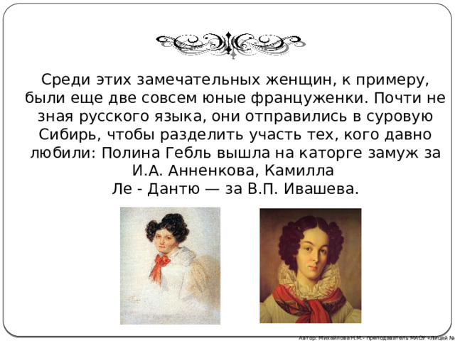 Среди этих замечательных женщин, к примеру, были еще две совсем юные француженки. Почти не зная русского языка, они отправились в суровую Сибирь, чтобы разделить участь тех, кого давно любили: Полина Гебль вышла на каторге замуж за И.А. Анненкова, Камилла Ле - Дантю — за В.П. Ивашева. Автор: Михайлова Н.М.- преподаватель МАОУ «Лицей № 21» 