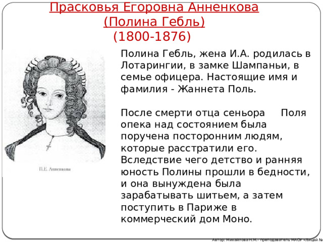 Прасковья Егоровна Анненкова  (Полина Гебль) (1800-1876) Полина Гебль, жена И.А. родилась в Лотарингии, в замке Шампаньи, в семье офицера. Настоящие имя и фамилия - Жаннета Поль. После смерти отца сеньора Поля опека над состоянием была поручена посторонним людям, которые расстратили его. Вследствие чего детство и ранняя юность Полины прошли в бедности, и она вынуждена была зарабатывать шитьем, а затем поступить в Париже в коммерческий дом Моно. Автор: Михайлова Н.М.- преподаватель МАОУ «Лицей № 21» 