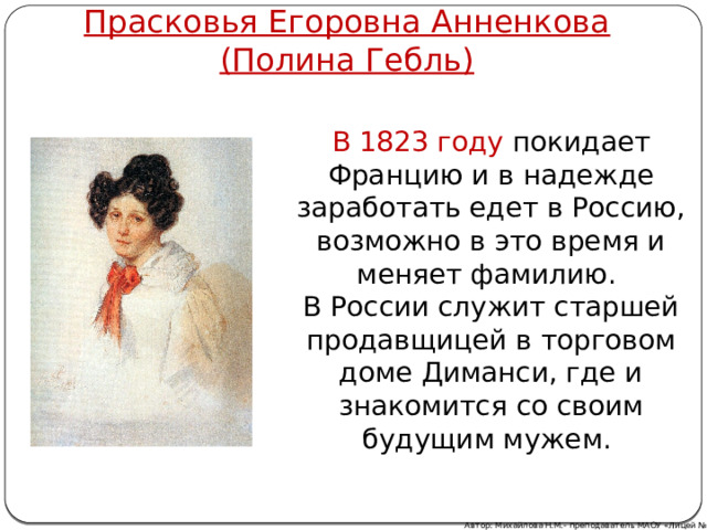 Прасковья Егоровна Анненкова  (Полина Гебль) В 1823 году покидает Францию и в надежде заработать едет в Россию, возможно в это время и меняет фамилию. В России служит старшей продавщицей в торговом доме Диманси, где и знакомится со своим будущим мужем. Автор: Михайлова Н.М.- преподаватель МАОУ «Лицей № 21» 
