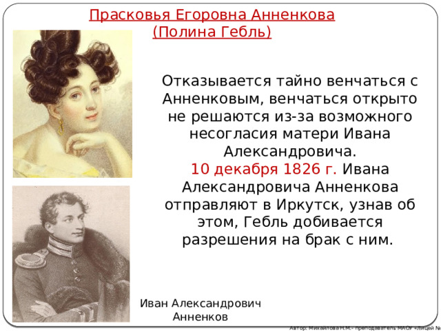 Прасковья Егоровна Анненкова  (Полина Гебль) Отказывается тайно венчаться с Анненковым, венчаться открыто не решаются из-за возможного несогласия матери Ивана Александровича. 10 декабря 1826 г. Ивана Александровича Анненкова отправляют в Иркутск, узнав об этом, Гебль добивается разрешения на брак с ним. Иван Александрович Анненков Автор: Михайлова Н.М.- преподаватель МАОУ «Лицей № 21» 