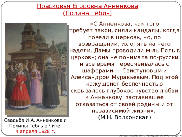 Прасковья Егоровна Анненкова  (Полина Гебль) «С Анненкова, как того требует закон, сняли кандалы, когда повели в церковь, но, по возвращении, их опять на него надели. Дамы проводили м-ль Поль в церковь; она не понимала по-русски и все время пересмеивалась с шаферами — Свистуновым и Александром Муравьевым. Под этой кажущейся беспечностью скрывалось глубокое чувство любви к Анненкову, заставившее отказаться от своей родины и от независимой жизни». (М.Н. Волконская) Свадьба И.А. Анненкова и Полины Гебль в Чите 4 апреля 1828 г. Автор: Михайлова Н.М.- преподаватель МАОУ «Лицей № 21» 