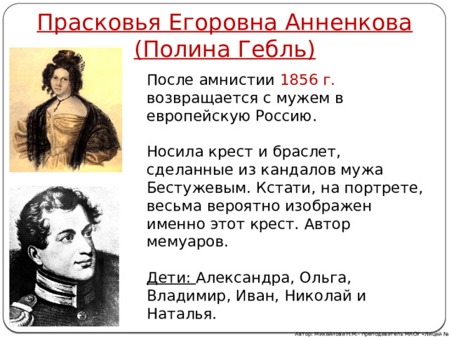 Прасковья Егоровна Анненкова  (Полина Гебль) После амнистии 1856 г. возвращается с мужем в европейскую Россию. Носила крест и браслет, сделанные из кандалов мужа Бестужевым. Кстати, на портрете, весьма вероятно изображен именно этот крест. Автор мемуаров.  Дети: Александра, Ольга, Владимир, Иван, Николай и Наталья. Автор: Михайлова Н.М.- преподаватель МАОУ «Лицей № 21» 