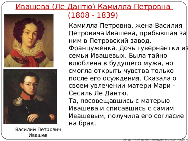 Ивашева (Ле Дантю) Камилла Петровна (1808 - 1839) Камилла Петровна, жена Василия Петровича Ивашева, прибывшая за ним в Петровский завод. Француженка. Дочь гувернантки из семьи Ивашевых. Была тайно влюблена в будущего мужа, но смогла открыть чувства только после его осуждения. Сказала о своем увлечении матери Мари - Сесиль Ле Дантю. Та, посовещавшись с матерью Ивашева и списавшись с самим Ивашевым, получила его согласие на брак. Василий Петрович Ивашев Автор: Михайлова Н.М.- преподаватель МАОУ «Лицей № 21» 