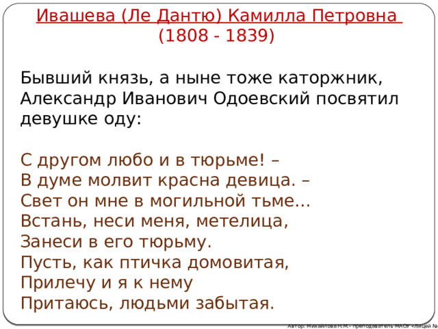Ивашева (Ле Дантю) Камилла Петровна (1808 - 1839) Бывший князь, а ныне тоже каторжник, Александр Иванович Одоевский посвятил девушке оду: С другом любо и в тюрьме! –  В думе молвит красна девица. –  Свет он мне в могильной тьме…  Встань, неси меня, метелица,  Занеси в его тюрьму.  Пусть, как птичка домовитая,  Прилечу и я к нему  Притаюсь, людьми забытая. Автор: Михайлова Н.М.- преподаватель МАОУ «Лицей № 21» 