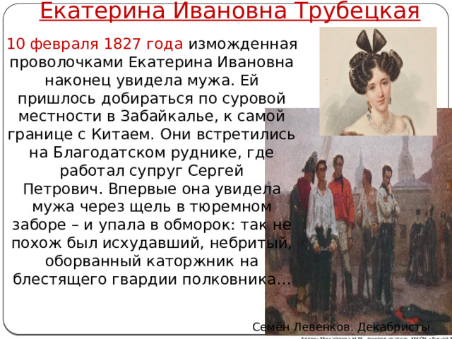 Екатерина Ивановна Трубецкая 10 февраля 1827 года изможденная проволочками Екатерина Ивановна наконец увидела мужа. Ей пришлось добираться по суровой местности в Забайкалье, к самой границе с Китаем. Они встретились на Благодатском руднике, где работал супруг Сергей Петрович. Впервые она увидела мужа через щель в тюремном заборе – и упала в обморок: так не похож был исхудавший, небритый, оборванный каторжник на блестящего гвардии полковника… Семён Левенков. Декабристы Автор: Михайлова Н.М.- преподаватель МАОУ «Лицей № 21» 