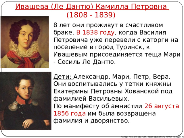 Ивашева (Ле Дантю) Камилла Петровна (1808 - 1839) 8 лет они проживут в счастливом браке. В 1838 году , когда Василия Петровича уже перевели с каторги на поселение в город Туринск, к Ивашевым присоединяется теща Мари - Сесиль Ле Дантю.  Дети: Александр, Мари, Петр, Вера. Они воспитывались у тетки княжны Екатерины Петровны Хованской под фамилией Васильевых. По манифесту об амнистии 26 августа 1856  года им была возвращена фамилия и дворянство. Автор: Михайлова Н.М.- преподаватель МАОУ «Лицей № 21» 