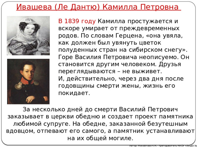 Ивашева (Ле Дантю) Камилла Петровна В 1839 году Камилла простужается и вскоре умирает от преждевременных родов. По словам Герцена, «она увяла, как должен был увянуть цветок полуденных стран на сибирском снегу». Горе Василия Петровича неописуемо. Он становится другим человеком. Друзья переглядываются – не выживет. И, действительно, через два дня после годовщины смерти жены, жизнь его покидает. За несколько дней до смерти Василий Петрович заказывает в церкви обедню и создает проект памятника любимой супруге. На обедне, заказанной безутешным вдовцом, отпевают его самого, а памятник устанавливают на их общей могиле. Автор: Михайлова Н.М.- преподаватель МАОУ «Лицей № 21» 