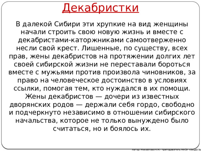 Декабристки В далекой Сибири эти хрупкие на вид женщины начали строить свою новую жизнь и вместе с декабристами-каторжниками самоотверженно несли свой крест. Лишенные, по существу, всех прав, жены декабристов на протяжении долгих лет своей сибирской жизни не переставали бороться вместе с мужьями против произвола чиновников, за право на человеческое достоинство в условиях ссылки, помогая тем, кто нуждался в их помощи. Жены декабристов — дочери из известных дворянских родов — держали себя гордо, свободно и подчеркнуто независимо в отношении сибирского начальства, которое не только вынуждено было считаться, но и боялось их. Автор: Михайлова Н.М.- преподаватель МАОУ «Лицей № 21» 
