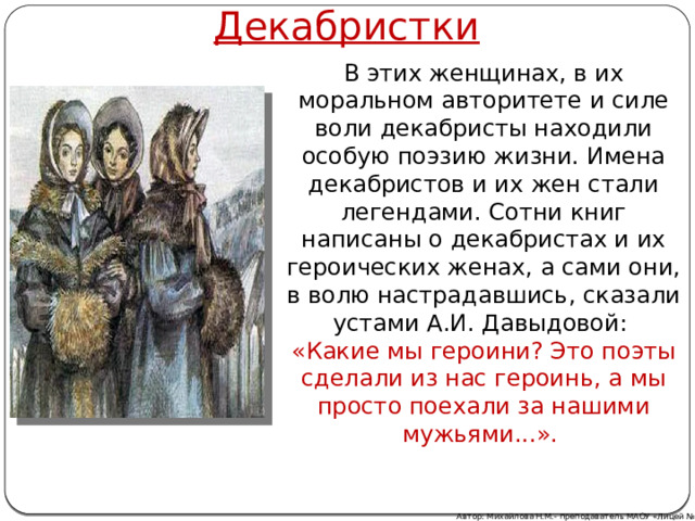 Декабристки В этих женщинах, в их моральном авторитете и силе воли декабристы находили особую поэзию жизни. Имена декабристов и их жен стали легендами. Сотни книг написаны о декабристах и их героических женах, а сами они, в волю настрадавшись, сказали устами А.И. Давыдовой: «Какие мы героини? Это поэты сделали из нас героинь, а мы просто поехали за нашими мужьями...». Автор: Михайлова Н.М.- преподаватель МАОУ «Лицей № 21» 