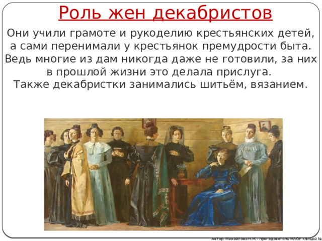 Роль жен декабристов Они учили грамоте и рукоделию крестьянских детей, а сами перенимали у крестьянок премудрости быта. Ведь многие из дам никогда даже не готовили, за них в прошлой жизни это делала прислуга. Также декабристки занимались шитьём, вязанием. Автор: Михайлова Н.М.- преподаватель МАОУ «Лицей № 21» 