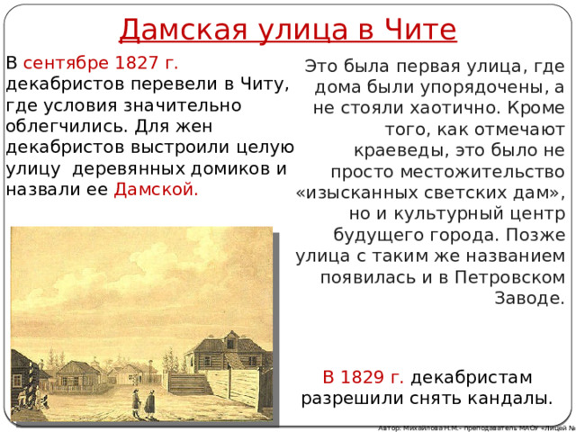 Дамская улица в Чите В сентябре 1827 г. декабристов перевели в Читу, где условия значительно облегчились. Для жен декабристов выстроили целую улицу  деревянных домиков и назвали ее Дамской.  Это была первая улица, где дома были упорядочены, а не стояли хаотично. Кроме того, как отмечают краеведы, это было не просто местожительство «изысканных светских дам», но и культурный центр будущего города. Позже улица с таким же названием появилась и в Петровском Заводе. В 1829 г. декабристам разрешили снять кандалы. Автор: Михайлова Н.М.- преподаватель МАОУ «Лицей № 21» 