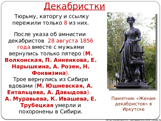 Декабристки  Тюрьму, каторгу и ссылку пережили только 8 из них. После указа об амнистии  декабристов   28 августа 1856 года вместе с мужьями вернулись только пятеро ( М. Волконская, П. Анненкова, Е. Нарышкина, А. Розен, Н. Фонвизина ). Трое вернулись из Сибири вдовами ( М. Юшневская, А. Ентальцева, А. Давыдова ).   А. Муравьева, К. Ивашева, Е. Трубецкая  умерли и похоронены в Сибири. Памятник «Женам декабристов» в Иркутске Автор: Михайлова Н.М.- преподаватель МАОУ «Лицей № 21» 