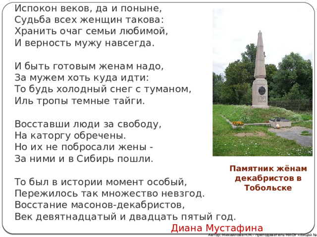 Испокон веков, да и поныне,  Судьба всех женщин такова:  Хранить очаг семьи любимой,  И верность мужу навсегда. И быть готовым женам надо,  За мужем хоть куда идти:  То будь холодный снег с туманом,  Иль тропы темные тайги. Восставши люди за свободу,  На каторгу обречены.  Но их не побросали жены -  За ними и в Сибирь пошли. То был в истории момент особый,  Пережилось так множество невзгод.  Восстание масонов-декабристов,  Век девятнадцатый и двадцать пятый год.  Диана Мустафина Памятник жёнам декабристов в Тобольске Автор: Михайлова Н.М.- преподаватель МАОУ «Лицей № 21» 