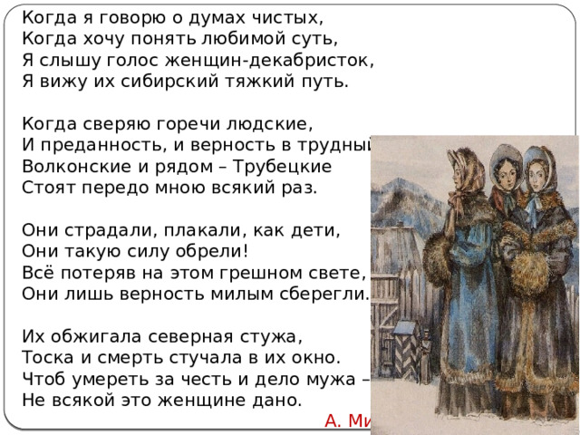 Когда я говорю о думах чистых, Когда хочу понять любимой суть, Я слышу голос женщин-декабристок, Я вижу их сибирский тяжкий путь.   Когда сверяю горечи людские, И преданность, и верность в трудный час, - Волконские и рядом – Трубецкие Стоят передо мною всякий раз.   Они страдали, плакали, как дети, Они такую силу обрели! Всё потеряв на этом грешном свете, Они лишь верность милым сберегли.   Их обжигала северная стужа, Тоска и смерть стучала в их окно. Чтоб умереть за честь и дело мужа – Не всякой это женщине дано.  А. Мишин Автор: Михайлова Н.М.- преподаватель МАОУ «Лицей № 21» 