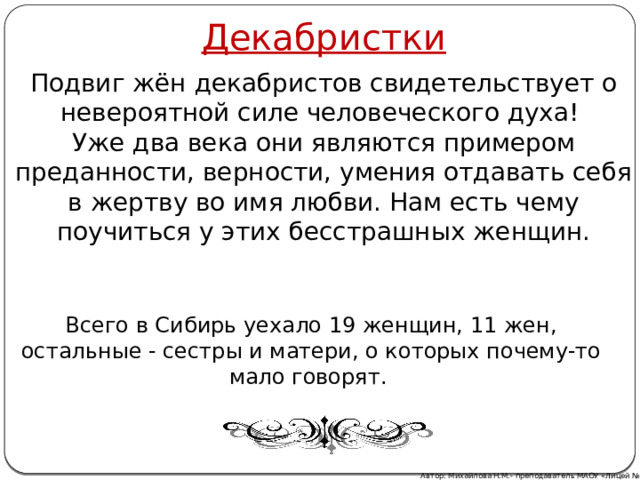 Декабристки Подвиг жён декабристов свидетельствует о невероятной силе человеческого духа! Уже два века они являются примером преданности, верности, умения отдавать себя в жертву во имя любви. Нам есть чему поучиться у этих бесстрашных женщин. Всего в Сибирь уехало 19 женщин, 11 жен, остальные - сестры и матери, о которых почему-то мало говорят.  Автор: Михайлова Н.М.- преподаватель МАОУ «Лицей № 21» 
