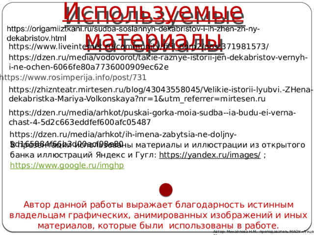 Используемые материалы https://www.liveinternet.ru/community/fitil_dom2/post371981573/ https://dzen.ru/media/vodovorot/takie-raznye-istorii-jen-dekabristov-vernyh-i-ne-ochen-6066fe80a7736000909ec62e https://www.rosimperija.info/post/731 https://zhiznteatr.mirtesen.ru/blog/43043558045/Velikie-istorii-lyubvi.-ZHena-dekabristka-Mariya-Volkonskaya?nr=1&utm_referrer=mirtesen.ru https://dzen.ru/media/arhkot/puskai-gorka-moia-sudba--ia-budu-ei-verna-chast-4-5d2c663eddfef600afc05487 https://dzen.ru/media/arhkot/ih-imena-zabytsia-ne-doljny-5d165884f66b3d00acf98e80 В презентации использованы материалы и иллюстрации из открытого банка иллюстраций Яндекс и Гугл: https://yandex.ru/images/ ; https://www.google.ru/imghp  Автор данной работы выражает благодарность истинным владельцам графических, анимированных изображений и иных материалов, которые были использованы в работе. Автор: Михайлова Н.М.- преподаватель МАОУ «Лицей № 21» 
