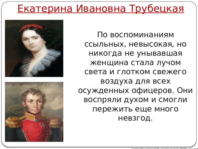 Екатерина Ивановна Трубецкая По воспоминаниям ссыльных, невысокая, но никогда не унывавшая женщина стала лучом света и глотком свежего воздуха для всех осужденных офицеров. Они воспряли духом и смогли пережить еще много невзгод. Автор: Михайлова Н.М.- преподаватель МАОУ «Лицей № 21» 