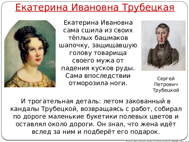 Екатерина Ивановна Трубецкая Екатерина Ивановна сама сшила из своих тёплых башмаков шапочку, защищавшую голову товарища своего мужа от падения кусков руды. Сама впоследствии отморозила ноги. Сергей Петрович Трубецкой И трогательная деталь: летом закованный в кандалы Трубецкой, возвращаясь с работ, собирал по дороге маленькие букетики полевых цветов и оставлял около дороги. Он знал, что жена идёт вслед за ним и подберёт его подарок. Автор: Михайлова Н.М.- преподаватель МАОУ «Лицей № 21» 