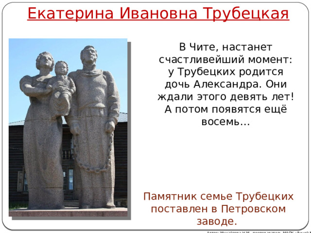 Екатерина Ивановна Трубецкая В Чите, настанет счастливейший момент: у Трубецких родится дочь Александра. Они ждали этого девять лет! А потом появятся ещё восемь… Памятник семье Трубецких поставлен в Петровском заводе. Автор: Михайлова Н.М.- преподаватель МАОУ «Лицей № 21» 