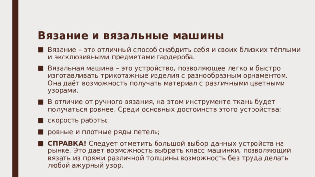    Вязание и вязальные машины   Вязание – это отличный способ снабдить себя и своих близких тёплыми и эксклюзивными предметами гардероба. Вязальная машина – это устройство, позволяющее легко и быстро изготавливать трикотажные изделия с разнообразным орнаментом. Она даёт возможность получать материал с различными цветными узорами. В отличие от ручного вязания, на этом инструменте ткань будет получаться ровнее. Среди основных достоинств этого устройства: скорость работы; ровные и плотные ряды петель; СПРАВКА!  Следует отметить большой выбор данных устройств на рынке. Это даёт возможность выбрать класс машинки, позволяющий вязать из пряжи различной толщины.возможность без труда делать любой ажурный узор. 