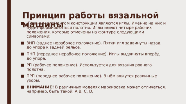 Принцип работы вязальной машины     Главным элементом конструкции являются иглы. Именно на них и будет формироваться полотно. Иглы имеют четыре рабочих положения, которые отмечены на фонтуре следующими символами: ЗНП (заднее нерабочее положение). Пятки игл задвинуты назад до упора к задней рельсе. ПНП (переднее нерабочее положение). Иглы выдвинуты вперёд до упора. РП (рабочее положение). Используется для вязания ровного полотна. ПРП (переднее рабочее положение). В нём вяжутся различные узоры. ВНИМАНИЕ!  В различных моделях маркировка может отличаться, например, быть такой: A B, C, D. 