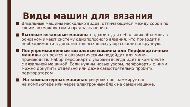 Виды машин для вязания   Вязальные машины несколько видов, отличающиеся между собой по своим возможностям и предназначению.  Бытовые вязальные машины  подходят для небольших объемов , в основном имеют систему однополосного вязания, что приводит к необходимости в дополнительных швах , узор создается вручную.  Полупромышленные вязальные машины или Перфокарточные машины  относятся к автоматическим подойдут для мини-производств. Набор перфокарт с узорами всегда идет в комплекте с вязальной машиной. Если нужны новые узоры, перфокарты с ними можно докупить отдельно или даже самостоятельно пробить перфоратором.    На компьютерных машинах  рисунок программируется на компьютере или через электронный блок на самой машине. 