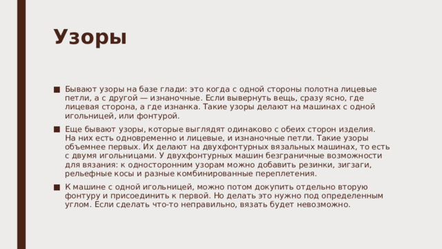 Узоры   Бывают узоры на базе глади: это когда с одной стороны полотна лицевые петли, а с другой — изнаночные. Если вывернуть вещь, сразу ясно, где лицевая сторона, а где изнанка. Такие узоры делают на машинах с одной игольницей, или фонтурой. Еще бывают узоры, которые выглядят одинаково с обеих сторон изделия. На них есть одновременно и лицевые, и изнаночные петли. Такие узоры объемнее первых. Их делают на двухфонтурных вязальных машинах, то есть с двумя игольницами. У двухфонтурных машин безграничные возможности для вязания: к односторонним узорам можно добавить резинки, зигзаги, рельефные косы и разные комбинированные переплетения. К машине с одной игольницей, можно потом докупить отдельно вторую фонтуру и присоединить к первой. Но делать это нужно под определенным углом. Если сделать что-то неправильно, вязать будет невозможно. 