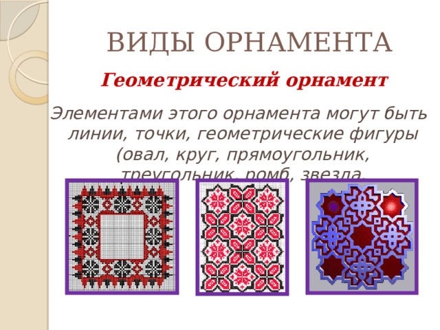 ВИДЫ ОРНАМЕНТА  Геометрический орнамент  Элементами этого орнамента могут быть линии, точки, геометрические фигуры (овал, круг, прямоугольник, треугольник, ромб, звезда. 