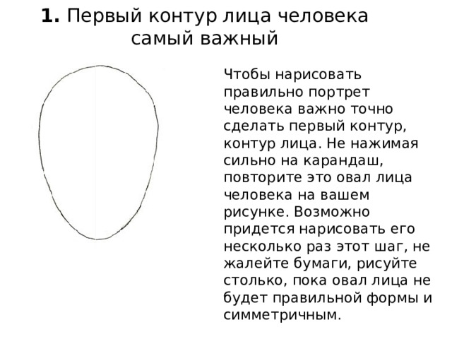 1.  Первый контур лица человека самый важный   Чтобы нарисовать правильно портрет человека важно точно сделать первый контур, контур лица. Не нажимая сильно на карандаш, повторите это овал лица человека на вашем рисунке. Возможно придется нарисовать его несколько раз этот шаг, не жалейте бумаги, рисуйте столько, пока овал лица не будет правильной формы и симметричным. 
