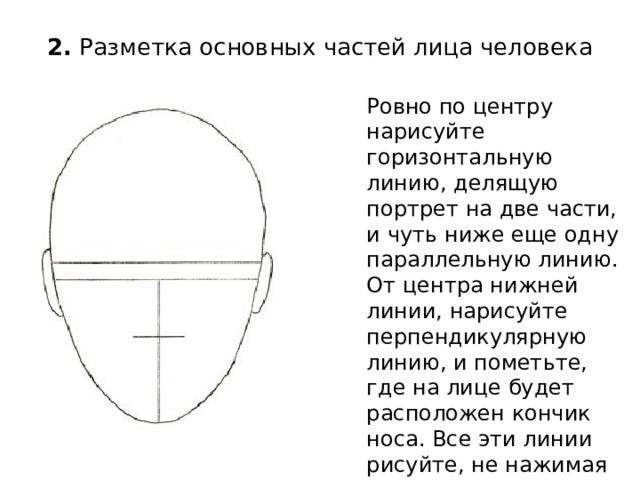 2.  Разметка основных частей лица человека   Ровно по центру нарисуйте горизонтальную линию, делящую портрет на две части, и чуть ниже еще одну параллельную линию. От центра нижней линии, нарисуйте перпендикулярную линию, и пометьте, где на лице будет расположен кончик носа. Все эти линии рисуйте, не нажимая сильно на карандаш. Не забудьте нарисовать уши. 