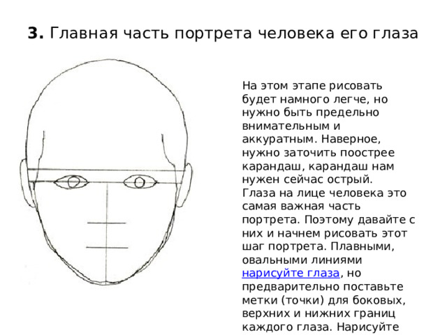 3.  Главная часть портрета человека его глаза   На этом этапе рисовать будет намного легче, но нужно быть предельно внимательным и аккуратным. Наверное, нужно заточить поострее карандаш, карандаш нам нужен сейчас острый.   Глаза на лице человека это самая важная часть портрета. Поэтому давайте с них и начнем рисовать этот шаг портрета. Плавными, овальными линиями  нарисуйте глаза , но предварительно поставьте метки (точки) для боковых, верхних и нижних границ каждого глаза. Нарисуйте зрачки, линию рта и начальные контуры волос. 