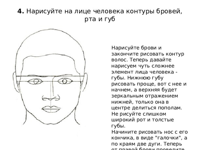 4.  Нарисуйте на лице человека контуры бровей, рта и губ   Нарисуйте брови и закончите рисовать контур волос. Теперь давайте нарисуем чуть сложнее элемент лица человека - губы. Нижнюю губу рисовать проще, вот с нее и начнем, а верхняя будет зеркальным отражением нижней, только она в центре делиться пополам. Не рисуйте слишком широкий рот и толстые губы.  Начините рисовать нос с его кончика, в виде 
