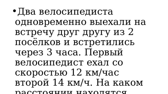 Два велосипедиста одновременно выехали на встречу друг другу из 2 посёлков и встретились через 3 часа. Первый велосипедист ехал со скоростью 12 км/час второй 14 км/ч. На каком расстоянии находятся посёлки? 