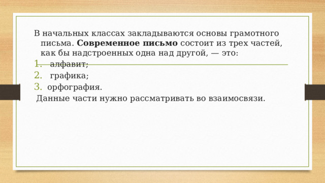 В начальных классах закладываются основы грамотного письма. Современное письмо состоит из трех частей, как бы надстроенных одна над другой, — это:  алфавит;  графика; орфография.  Данные части нужно рассматривать во взаимосвязи. 