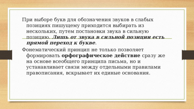 При выборе букв для обозначения звуков в слабых позициях пишущему приходится выбирать из нескольких, путем постановки звука в сильную позицию. Лишь от звука в сильной позиции есть прямой переход к букве . Фонематический принцип не только позволяет формировать орфографическое действие сразу же на основе всеобщего принципа письма, но и устанавливает связи между отдельными правилами правописания, вскрывает их единые основания. 