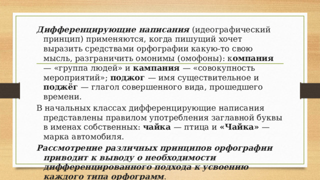 Дифференцирующие написания (идеографический принцип) применяются, когда пишущий хочет выразить средствами орфографии какую-то свою мысль, разграничить омонимы (омофоны): к омпания — «группа людей» и кампания — «совокупность мероприятий»; поджог — имя существительное и поджёг — глагол совершенного вида, прошедшего времени. В начальных классах дифференцирующие написания представлены правилом употребления заглавной буквы в именах собственных: чайка — птица и «Чайка» — марка автомобиля. Рассмотрение различных принципов орфографии приводит к выводу о необходимости дифференцированного подхода к усвоению каждого типа орфограмм . 