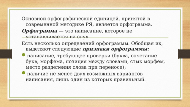 Основной орфографической единицей, принятой в современной методике РЯ, является орфограмма. Орфограмма — это написание, которое не устанавливается на слух. Есть несколько определений орфограммы. Обобщая их, выделяют следующие признаки орфограммы: написание, требующее проверки (буква, сочетание букв, морфема, позиция между словами, стык морфем, место разделения слова при переносе); наличие не менее двух возможных вариантов написания, лишь один из которых правильный. 
