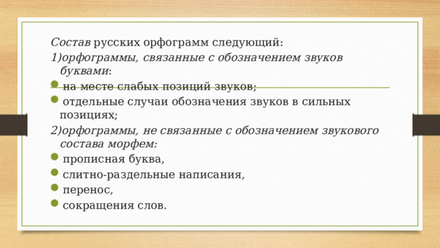 Состав русских орфограмм следующий: 1)орфограммы, связанные с обозначением звуков буквами : на месте слабых позиций звуков; отдельные случаи обозначения звуков в сильных позициях; 2)орфограммы, не связанные с обозначением звукового состава морфем: прописная буква, слитно-раздельные написания, перенос, сокращения слов. 