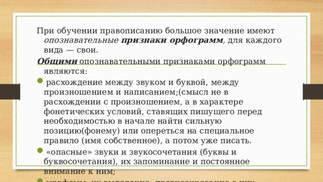 При обучении правописанию большое значение имеют опознавательные признаки орфограмм , для каждого вида — свои. Общими  опознавательными признаками орфограмм являются: расхождение между звуком и буквой, между произношением и написанием;(смысл не в расхождении с произношением, а в характере фонетических условий, ставящих пишущего перед необходимостью в начале найти сильную позицию(фонему) или опереться на специальное правило (имя собственное), а потом уже писать. «опасные» звуки и звукосочетания (буквы и буквосочетания), их запоминание и постоянное внимание к ним; морфемы, их выделение, прогнозирование в них орфограмм и проверка. 