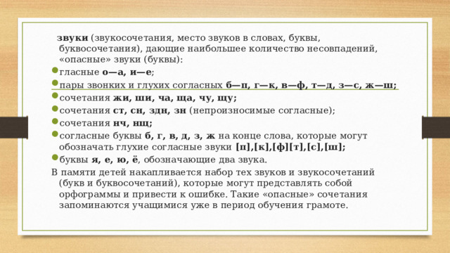  звуки (звукосочетания, место звуков в словах, буквы, буквосочетания), дающие наибольшее количество несовпадений, «опасные» звуки (буквы): гласные о—а, и—е ; пары звонких и глухих согласных б—п, г—к, в—ф, т—д, з—с, ж—ш; сочетания жи, ши, ча, ща, чу, щу; сочетания ст, сн, здн, зн (непроизносимые согласные); сочетания нч, нщ; согласные буквы б, г, в, д, з, ж на конце слова, которые могут обозначать глухие согласные звуки [п],[к],[ф][т],[с],[ш]; буквы я, е, ю, ё , обозначающие два звука. В памяти детей накапливается набор тех звуков и звукосочетаний (букв и буквосочетаний), которые могут представлять собой орфограммы и привести к ошибке. Такие «опасные» сочетания запоминаются учащимися уже в период обучения грамоте. 