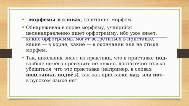  морфемы в словах , сочетания морфем. Обнаруживая в слове морфему, учащийся целенаправленно ищет орфограмму, ибо уже знает, какие орфограммы могут встретиться в приставке, какие — в корне, какие — в окончании или на стыке морфем. Так, школьник знает из практики, что в приставке под- вообще ничего проверять не нужно, достаточно только убедиться, что это приставка (например, в словах подставка, подвёз ), так как приставки пад - или пот- в русском языке нет 