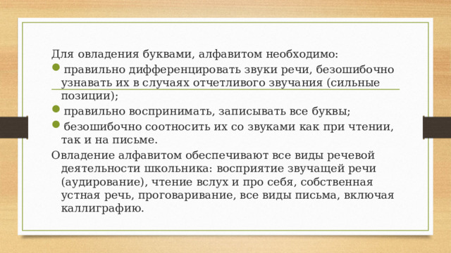 Для овладения буквами, алфавитом необходимо: правильно дифференцировать звуки речи, безошибочно узнавать их в случаях отчетливого звучания (сильные позиции); правильно воспринимать, записывать все буквы; безошибочно соотносить их со звуками как при чтении, так и на письме. Овладение алфавитом обеспечивают все виды речевой деятельности школьника: восприятие звучащей речи (аудирование), чтение вслух и про себя, собственная устная речь, проговаривание, все виды письма, включая каллиграфию. 