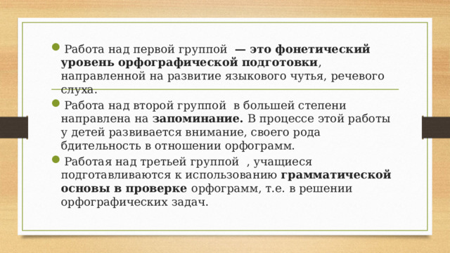 Работа над первой группой — это фонетический уровень орфографической подготовки , направленной на развитие языкового чутья, речевого слуха. Работа над второй группой в большей степени направлена на запоминание. В процессе этой работы у детей развивается внимание, своего рода бдительность в отношении орфограмм. Работая над третьей группой , учащиеся подготавливаются к использованию грамматической основы в проверке орфограмм, т.е. в решении орфографических задач. 