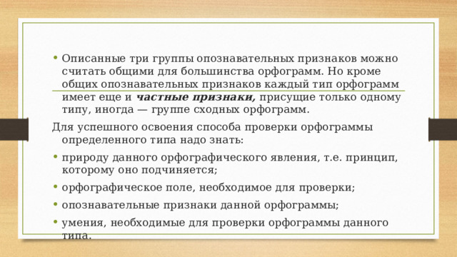 Описанные три группы опознавательных признаков можно считать общими для большинства орфограмм. Но кроме общих опознавательных признаков каждый тип орфограмм имеет еще и частные признаки, присущие только одному типу, иногда — группе сходных орфограмм. Для успешного освоения способа проверки орфограммы определенного типа надо знать: природу данного орфографического явления, т.е. принцип, которому оно подчиняется; орфографическое поле, необходимое для проверки; опознавательные признаки данной орфограммы; умения, необходимые для проверки орфограммы данного типа. 
