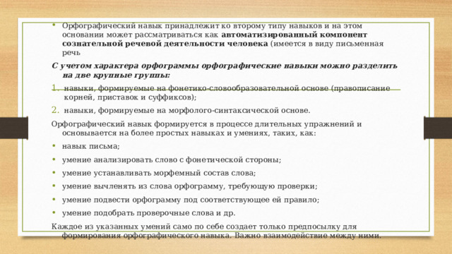 Орфографический навык принадлежит ко второму типу навыков и на этом основании может рассматриваться как автоматизированный компонент сознательной речевой деятельности человека (имеется в виду письменная речь С учетом характера орфограммы орфографические навыки можно разделить на две крупные группы: навыки, формируемые на фонетико-словообразовательной основе (правописание корней, приставок и суффиксов); навыки, формируемые на морфолого-синтаксической основе. Орфографический навык формируется в процессе длительных упражнений и основывается на более простых навыках и умениях, таких, как: навык письма; умение анализировать слово с фонетической стороны; умение устанавливать морфемный состав слова; умение вычленять из слова орфограмму, требующую проверки; умение подвести орфограмму под соответствующее ей правило; умение подобрать проверочные слова и др. Каждое из указанных умений само по себе создает только предпосылку для формирования орфографического навыка. Важно взаимодействие между ними. 