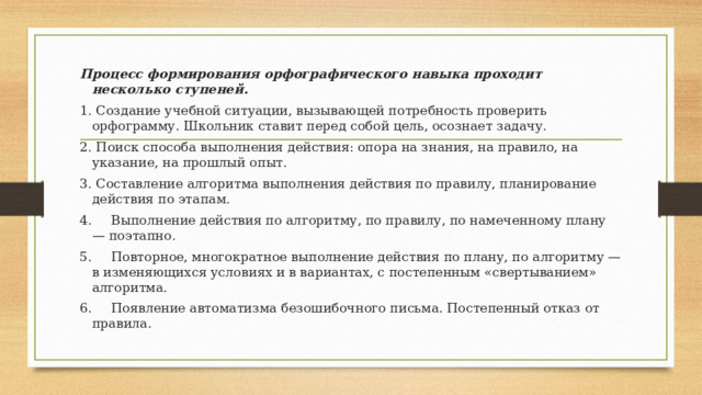 Процесс формирования орфографического навыка проходит несколько ступеней. 1. Создание учебной ситуации, вызывающей потребность проверить орфограмму. Школьник ставит перед собой цель, осознает задачу. 2. Поиск способа выполнения действия: опора на знания, на правило, на указание, на прошлый опыт. 3. Составление алгоритма выполнения действия по правилу, планирование действия по этапам. 4.  Выполнение действия по алгоритму, по правилу, по намеченному плану — поэтапно. 5.  Повторное, многократное выполнение действия по плану, по алгоритму — в изменяющихся условиях и в вариантах, с постепенным «свертыванием» алгоритма. 6.  Появление автоматизма безошибочного письма. Постепенный отказ от правила. 